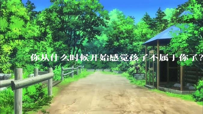 你从什么时候开始感觉孩子不属于你了？