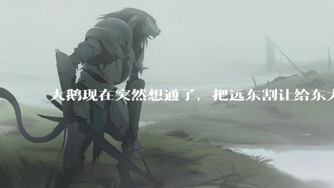 大鹅现在突然想通了，把远东割让给东大，会有什么后果？